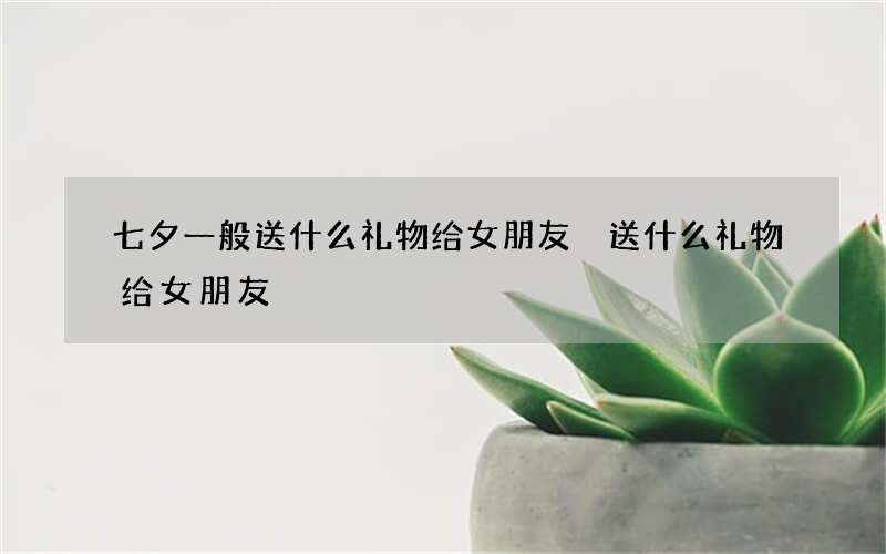 七夕一般送什么礼物给女朋友 送什么礼物给女朋友